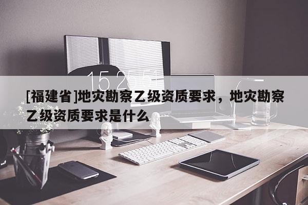 [福建省]地災(zāi)勘察乙級(jí)資質(zhì)要求，地災(zāi)勘察乙級(jí)資質(zhì)要求是什么