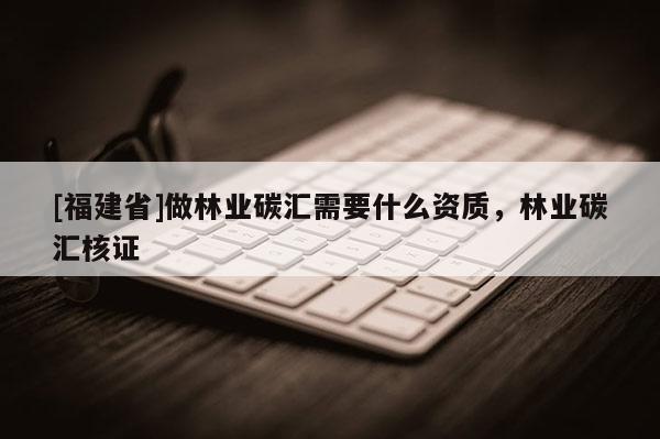 [福建省]做林業(yè)碳匯需要什么資質(zhì)，林業(yè)碳匯核證