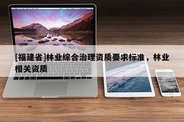 [福建省]林業(yè)綜合治理資質(zhì)要求標(biāo)準(zhǔn)，林業(yè)相關(guān)資質(zhì)