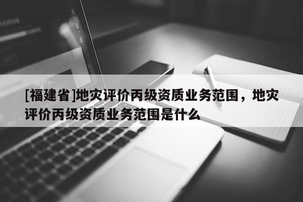 [福建省]地災(zāi)評(píng)價(jià)丙級(jí)資質(zhì)業(yè)務(wù)范圍，地災(zāi)評(píng)價(jià)丙級(jí)資質(zhì)業(yè)務(wù)范圍是什么