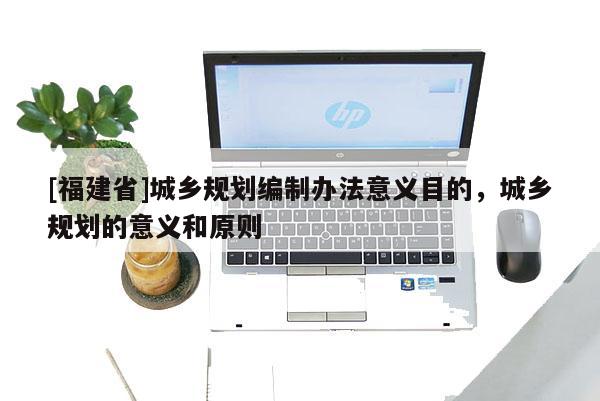 [福建省]城鄉(xiāng)規(guī)劃編制辦法意義目的，城鄉(xiāng)規(guī)劃的意義和原則