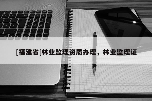 [福建省]林業(yè)監(jiān)理資質(zhì)辦理，林業(yè)監(jiān)理證