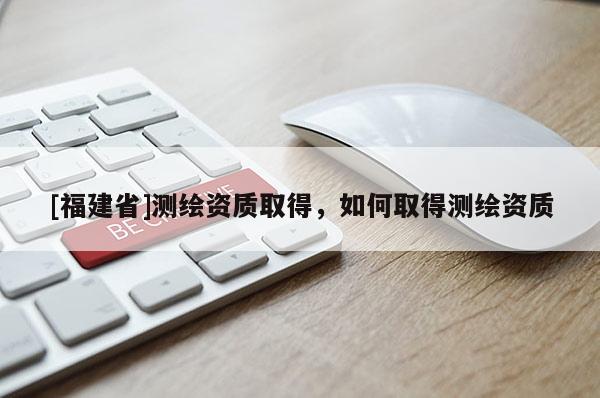 [福建省]測繪資質(zhì)取得，如何取得測繪資質(zhì)