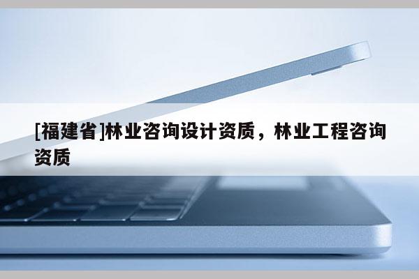 [福建省]林業(yè)咨詢?cè)O(shè)計(jì)資質(zhì)，林業(yè)工程咨詢資質(zhì)