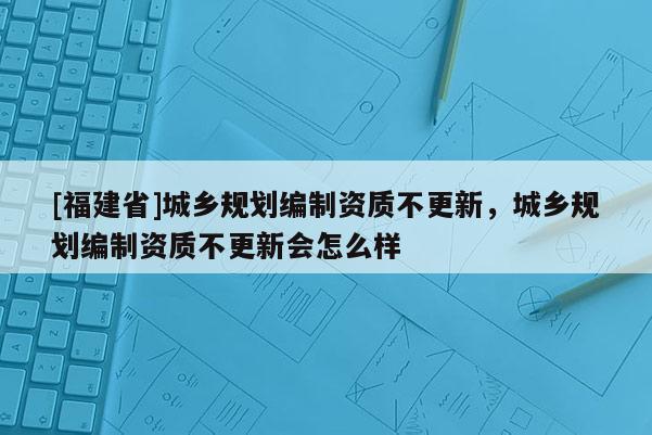 [福建省]城鄉(xiāng)規(guī)劃編制資質(zhì)不更新，城鄉(xiāng)規(guī)劃編制資質(zhì)不更新會(huì)怎么樣