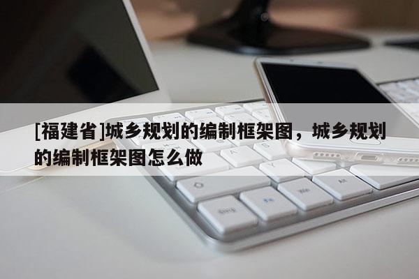 [福建省]城鄉(xiāng)規(guī)劃的編制框架圖，城鄉(xiāng)規(guī)劃的編制框架圖怎么做