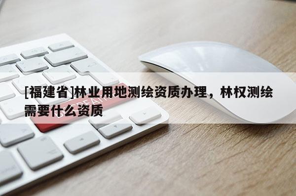 [福建省]林業(yè)用地測(cè)繪資質(zhì)辦理，林權(quán)測(cè)繪需要什么資質(zhì)