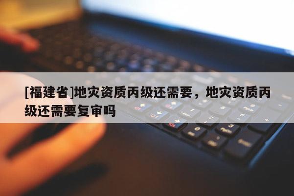 [福建省]地災(zāi)資質(zhì)丙級還需要，地災(zāi)資質(zhì)丙級還需要復(fù)審嗎