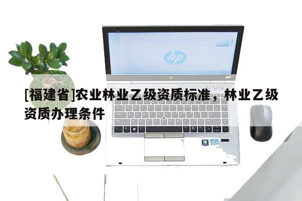 [福建省]農(nóng)業(yè)林業(yè)乙級(jí)資質(zhì)標(biāo)準(zhǔn)，林業(yè)乙級(jí)資質(zhì)辦理?xiàng)l件