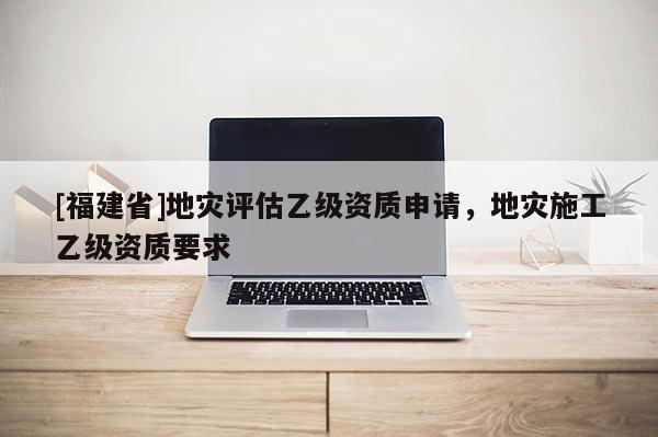 [福建省]地災(zāi)評(píng)估乙級(jí)資質(zhì)申請(qǐng)，地災(zāi)施工乙級(jí)資質(zhì)要求