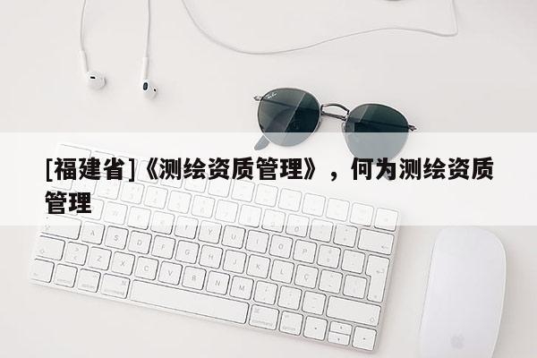 [福建省]《測繪資質管理》，何為測繪資質管理
