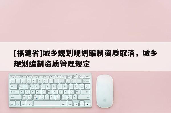 [福建省]城鄉(xiāng)規(guī)劃規(guī)劃編制資質(zhì)取消，城鄉(xiāng)規(guī)劃編制資質(zhì)管理規(guī)定