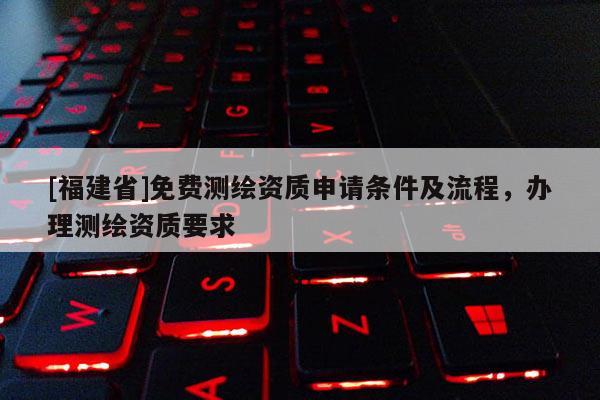 [福建省]免費(fèi)測(cè)繪資質(zhì)申請(qǐng)條件及流程，辦理測(cè)繪資質(zhì)要求