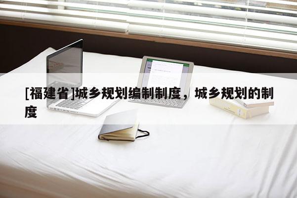 [福建省]城鄉(xiāng)規(guī)劃編制制度，城鄉(xiāng)規(guī)劃的制度