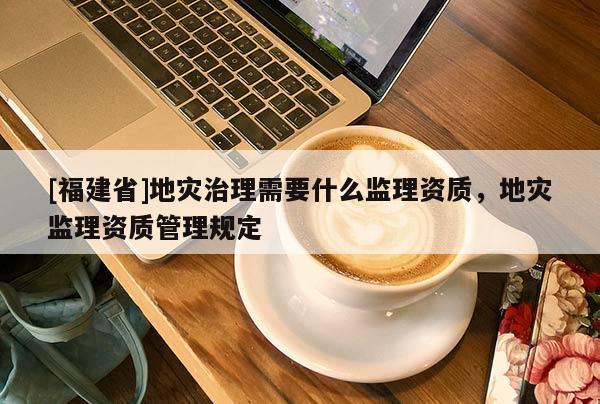 [福建省]地災(zāi)治理需要什么監(jiān)理資質(zhì)，地災(zāi)監(jiān)理資質(zhì)管理規(guī)定