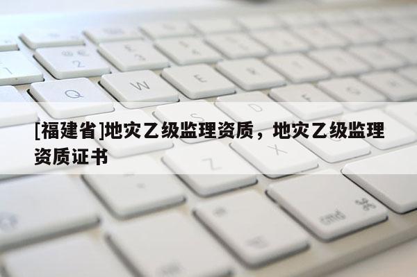 [福建省]地災(zāi)乙級監(jiān)理資質(zhì)，地災(zāi)乙級監(jiān)理資質(zhì)證書