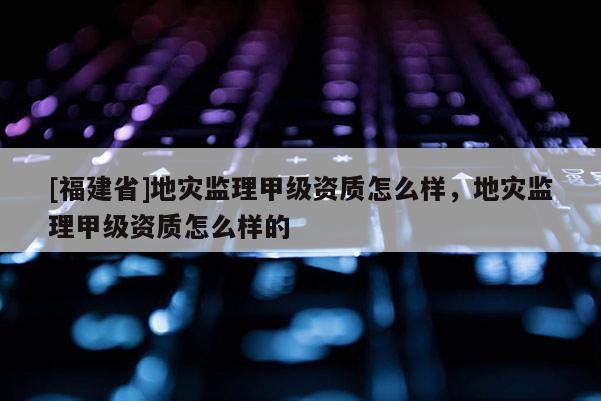 [福建省]地災監(jiān)理甲級資質怎么樣，地災監(jiān)理甲級資質怎么樣的