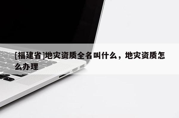 [福建省]地災(zāi)資質(zhì)全名叫什么，地災(zāi)資質(zhì)怎么辦理