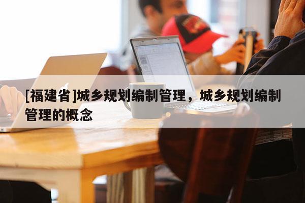 [福建省]城鄉(xiāng)規(guī)劃編制管理，城鄉(xiāng)規(guī)劃編制管理的概念
