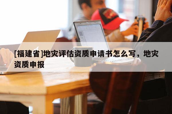 [福建省]地災(zāi)評估資質(zhì)申請書怎么寫，地災(zāi)資質(zhì)申報