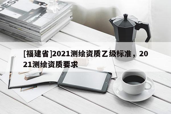 [福建省]2021測繪資質(zhì)乙級標準，2021測繪資質(zhì)要求