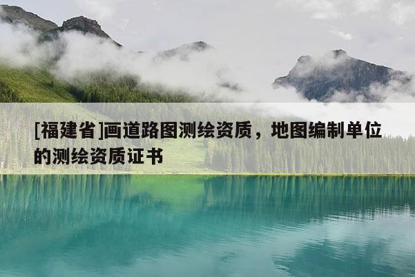 [福建省]畫道路圖測(cè)繪資質(zhì)，地圖編制單位的測(cè)繪資質(zhì)證書
