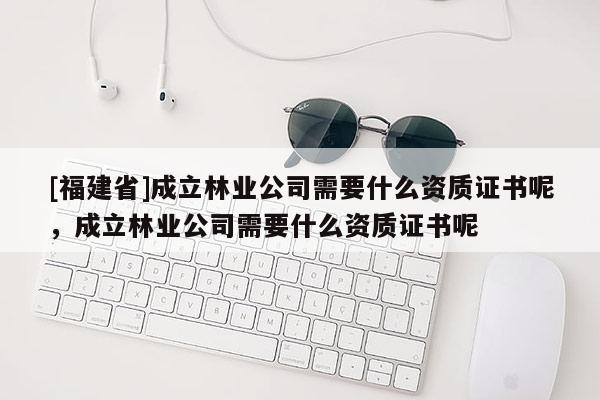 [福建省]成立林業(yè)公司需要什么資質(zhì)證書(shū)呢，成立林業(yè)公司需要什么資質(zhì)證書(shū)呢