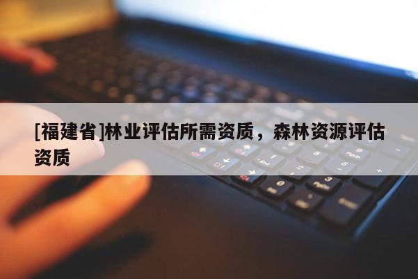 [福建省]林業(yè)評估所需資質(zhì)，森林資源評估資質(zhì)