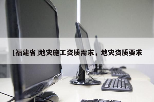 [福建省]地災(zāi)施工資質(zhì)需求，地災(zāi)資質(zhì)要求