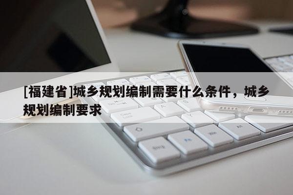 [福建省]城鄉(xiāng)規(guī)劃編制需要什么條件，城鄉(xiāng)規(guī)劃編制要求
