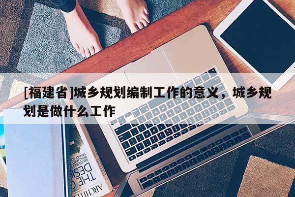 [福建省]城鄉(xiāng)規(guī)劃編制工作的意義，城鄉(xiāng)規(guī)劃是做什么工作