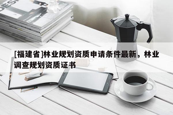 [福建省]林業(yè)規(guī)劃資質(zhì)申請條件最新，林業(yè)調(diào)查規(guī)劃資質(zhì)證書