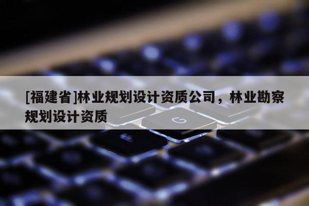 [福建省]林業(yè)規(guī)劃設(shè)計(jì)資質(zhì)公司，林業(yè)勘察規(guī)劃設(shè)計(jì)資質(zhì)