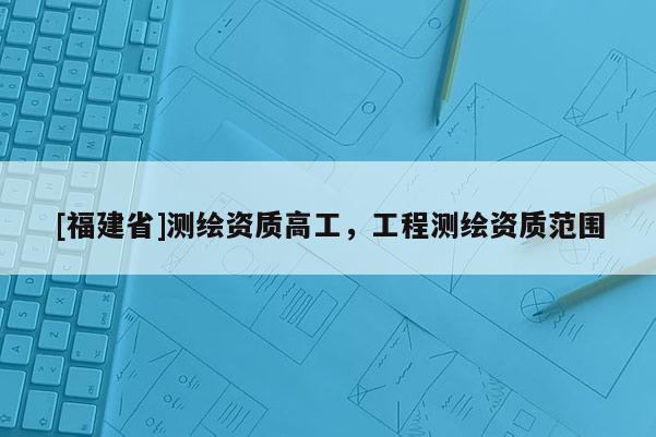 [福建省]測(cè)繪資質(zhì)高工，工程測(cè)繪資質(zhì)范圍