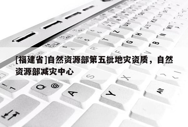 [福建省]自然資源部第五批地災資質(zhì)，自然資源部減災中心