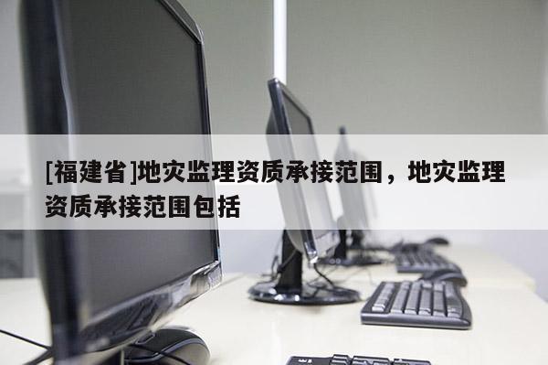 [福建省]地災監(jiān)理資質(zhì)承接范圍，地災監(jiān)理資質(zhì)承接范圍包括