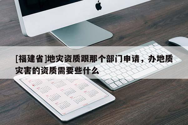 [福建省]地災資質(zhì)跟那個部門申請，辦地質(zhì)災害的資質(zhì)需要些什么