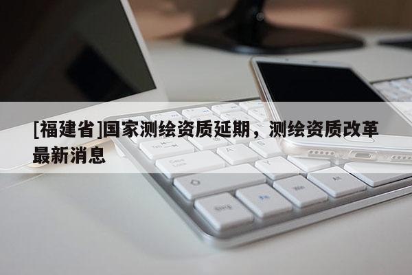 [福建省]國家測繪資質(zhì)延期，測繪資質(zhì)改革最新消息