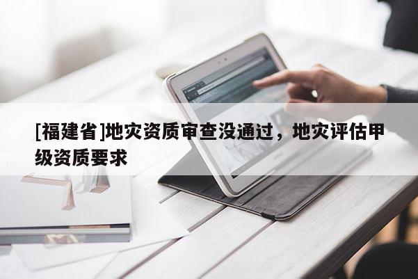 [福建省]地災資質(zhì)審查沒通過，地災評估甲級資質(zhì)要求