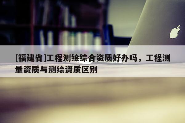 [福建省]工程測(cè)繪綜合資質(zhì)好辦嗎，工程測(cè)量資質(zhì)與測(cè)繪資質(zhì)區(qū)別