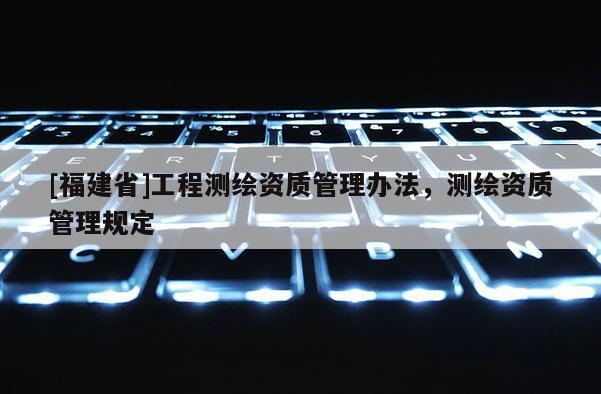 [福建省]工程測(cè)繪資質(zhì)管理辦法，測(cè)繪資質(zhì)管理規(guī)定