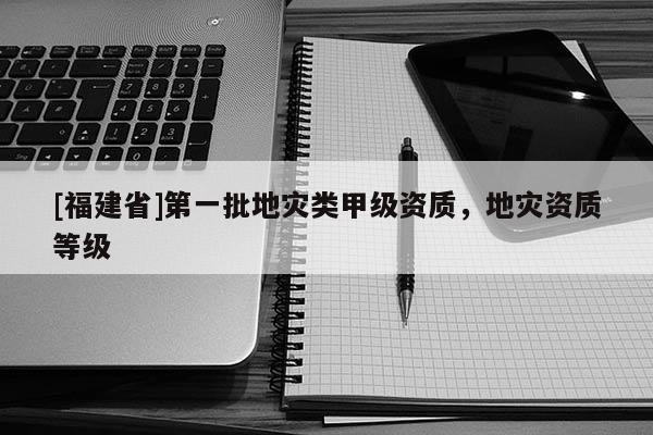 [福建省]第一批地災(zāi)類甲級(jí)資質(zhì)，地災(zāi)資質(zhì)等級(jí)