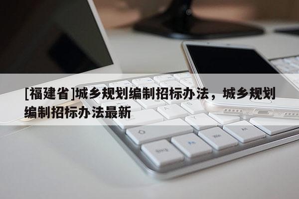 [福建省]城鄉(xiāng)規(guī)劃編制招標(biāo)辦法，城鄉(xiāng)規(guī)劃編制招標(biāo)辦法最新