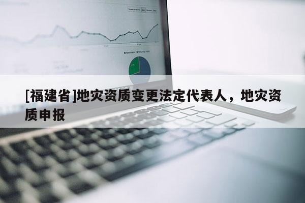 [福建省]地災資質(zhì)變更法定代表人，地災資質(zhì)申報