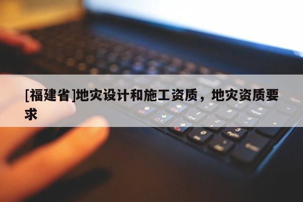 [福建省]地災(zāi)設(shè)計(jì)和施工資質(zhì)，地災(zāi)資質(zhì)要求