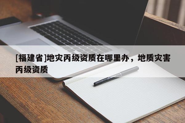 [福建省]地災(zāi)丙級(jí)資質(zhì)在哪里辦，地質(zhì)災(zāi)害丙級(jí)資質(zhì)