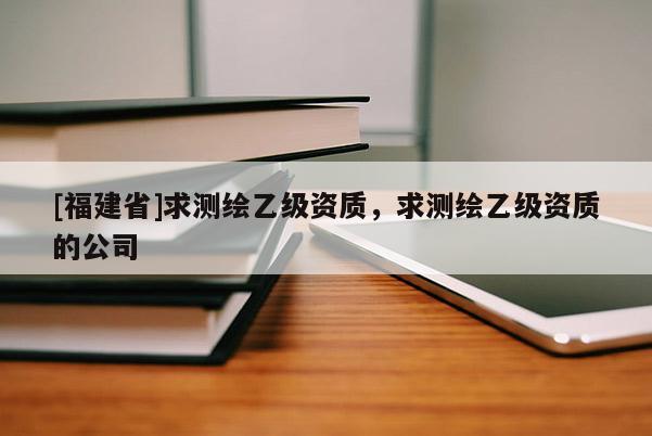 [福建省]求測繪乙級資質，求測繪乙級資質的公司