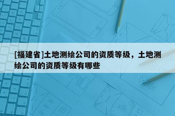 [福建省]土地測繪公司的資質(zhì)等級，土地測繪公司的資質(zhì)等級有哪些