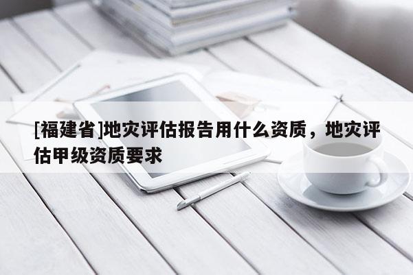 [福建省]地災(zāi)評(píng)估報(bào)告用什么資質(zhì)，地災(zāi)評(píng)估甲級(jí)資質(zhì)要求