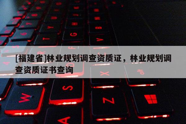 [福建省]林業(yè)規(guī)劃調(diào)查資質(zhì)證，林業(yè)規(guī)劃調(diào)查資質(zhì)證書查詢